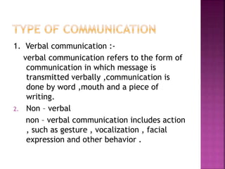 1. Verbal communication :-
verbal communication refers to the form of
communication in which message is
transmitted verbally ,communication is
done by word ,mouth and a piece of
writing.
2. Non – verbal
non – verbal communication includes action
, such as gesture , vocalization , facial
expression and other behavior .
 