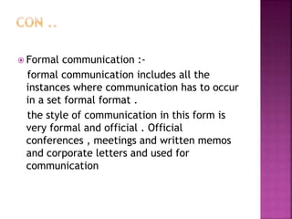  Formal communication :-
formal communication includes all the
instances where communication has to occur
in a set formal format .
the style of communication in this form is
very formal and official . Official
conferences , meetings and written memos
and corporate letters and used for
communication
 