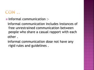  Informal communication :-
informal communication includes instances of
free unrestrained communication between
people who share a casual rapport with each
other .
informal communication dose not have any
rigid rules and guidelines .
 