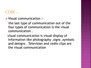  Visual communication :-
the last type of communication out of the
four types of communication is the visual
communication .
visual communication is visual display of
information like photography ,signs ,symbols
and designs . Television and vedio clips are
the visual communication
 