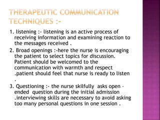 1. listening :- listening is an active process of
receiving information and examining reaction to
the messages received .
2. Broad openings :-here the nurse is encouraging
the patient to select topics for discussion.
Patient should be welcomed to the
communication with warmth and respect
.patient should feel that nurse is ready to listen
.
3. Questioning :- the nurse skilfully asks open –
ended question during the initial admission
.interviewing skills are necessary to avoid asking
too many personal questions in one session .
 