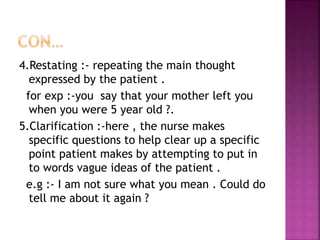 4.Restating :- repeating the main thought
expressed by the patient .
for exp :-you say that your mother left you
when you were 5 year old ?.
5.Clarification :-here , the nurse makes
specific questions to help clear up a specific
point patient makes by attempting to put in
to words vague ideas of the patient .
e.g :- I am not sure what you mean . Could do
tell me about it again ?
 