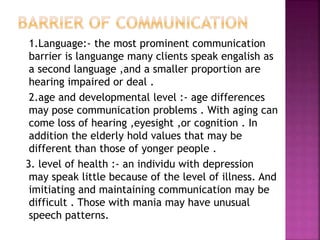 1.Language:- the most prominent communication
barrier is languange many clients speak engalish as
a second language ,and a smaller proportion are
hearing impaired or deal .
2.age and developmental level :- age differences
may pose communication problems . With aging can
come loss of hearing ,eyesight ,or cognition . In
addition the elderly hold values that may be
different than those of yonger people .
3. level of health :- an individu with depression
may speak little because of the level of illness. And
imitiating and maintaining communication may be
difficult . Those with mania may have unusual
speech patterns.
 
