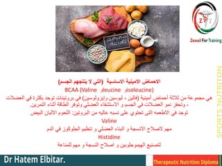 ‫االساسية‬ ‫االمينية‬ ‫االحماض‬
(
‫الجسم‬ ‫ينتجهم‬ ‫ال‬ ‫التي‬
)
BCAA (Valine ‫و‬leucine ‫و‬isoleucine)
‫أمينية‬ ‫أحماض‬ ‫ثالثة‬ ‫من‬ ‫مجموعة‬ ‫هي‬
(
‫وإيزولوسين‬ ‫ليوسين‬ ، ‫فالين‬
)
‫العضالت‬ ‫في‬ ‫بكثرة‬ ‫توجد‬ ‫بروتينات‬ ‫في‬
‫التمرين‬ ‫أثناء‬ ‫الطاقة‬ ‫وتوفر‬ ‫العضلي‬ ‫االستشفاء‬ ‫و‬ ‫الجسم‬ ‫في‬ ‫العضالت‬ ‫نمو‬ ‫وتحفز‬ ،
.
‫البروتين‬ ‫من‬ ‫عاليه‬ ‫نسبه‬ ‫على‬ ‫تحتوي‬ ‫التى‬ ‫االطعمه‬ ‫في‬ ‫توجد‬
:
‫البيض‬ ‫االلبان‬ ‫اللحوم‬
Valine
‫مهم‬
‫الدم‬ ‫في‬ ‫الجلوكوز‬ ‫تنظيم‬ ‫و‬ ‫العضلي‬ ‫البناء‬ ‫و‬ ‫االنسجة‬ ‫الصالح‬
Histidine
‫للمناعة‬ ‫مهم‬ ‫و‬ ‫النسجة‬ ‫اصالح‬ ‫و‬ ‫الهيموجلوبين‬ ‫لتصنيع‬
 