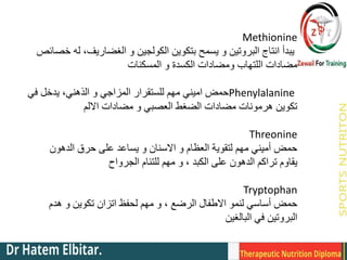 Methionine
‫خصائص‬ ‫له‬ ،‫الغضاريف‬ ‫و‬ ‫الكولجين‬ ‫بتكوين‬ ‫يسمح‬ ‫و‬ ‫البروتين‬ ‫انتاج‬ ‫يبدأ‬
‫المسكنات‬ ‫و‬ ‫الكسدة‬ ‫ومضادات‬ ‫اللتهاب‬ ‫مضادات‬
Phenylalanine
‫في‬ ‫يدخل‬ ،‫الذهني‬ ‫و‬ ‫المزاجي‬ ‫للستقرار‬ ‫مهم‬ ‫اميني‬ ‫حمض‬
‫االلم‬ ‫مضادات‬ ‫و‬ ‫العصبي‬ ‫الضغط‬ ‫مضادات‬ ‫هرمونات‬ ‫تكوين‬
Threonine
‫حمض‬
‫الدهون‬ ‫حرق‬ ‫على‬ ‫يساعد‬ ‫و‬ ‫االسنان‬ ‫و‬ ‫العظام‬ ‫لتقوية‬ ‫مهم‬ ‫أميني‬
‫يقاوم‬
‫الجرواح‬ ‫للتئام‬ ‫مهم‬ ‫و‬ ، ‫الكبد‬ ‫على‬ ‫الدهون‬ ‫تراكم‬
Tryptophan
‫حمض‬
‫هدم‬ ‫و‬ ‫تكوين‬ ‫اتزان‬ ‫لحفظ‬ ‫مهم‬ ‫و‬ ، ‫الرضع‬ ‫االطفال‬ ‫لنمو‬ ‫أساسي‬
‫البالغين‬ ‫في‬ ‫البروتين‬
 