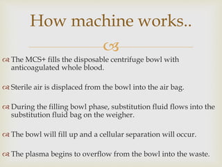 
 The MCS+ fills the disposable centrifuge bowl with
anticoagulated whole blood.
 Sterile air is displaced from the bowl into the air bag.
 During the filling bowl phase, substitution fluid flows into the
substitution fluid bag on the weigher.
 The bowl will fill up and a cellular separation will occur.
 The plasma begins to overflow from the bowl into the waste.
How machine works..
 