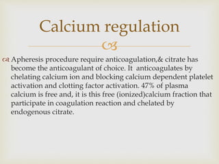 
 Apheresis procedure require anticoagulation,& citrate has
become the anticoagulant of choice. It anticoagulates by
chelating calcium ion and blocking calcium dependent platelet
activation and clotting factor activation. 47% of plasma
calcium is free and, it is this free (ionized)calcium fraction that
participate in coagulation reaction and chelated by
endogenous citrate.
Calcium regulation
 