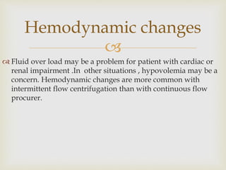 
 Fluid over load may be a problem for patient with cardiac or
renal impairment .In other situations , hypovolemia may be a
concern. Hemodynamic changes are more common with
intermittent flow centrifugation than with continuous flow
procurer.
Hemodynamic changes
 