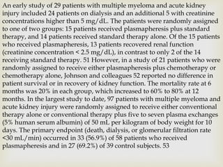 An early study of 29 patients with multiple myeloma and acute kidney
injury included 24 patients on dialysis and an additional 5 with creatinine
concentrations higher than 5 mg/dL. The patients were randomly assigned
to one of two groups: 15 patients received plasmapheresis plus standard
therapy, and 14 patients received standard therapy alone. Of the 15 patients
who received plasmapheresis, 13 patients recovered renal function
(creatinine concentration < 2.5 mg/dL), in contrast to only 2 of the 14
receiving standard therapy. 51 However, in a study of 21 patients who were
randomly assigned to receive either plasmapheresis plus chemotherapy or
chemotherapy alone, Johnson and colleagues 52 reported no difference in
patient survival or in recovery of kidney function. The mortality rate at 6
months was 20% in each group, which increased to 60% to 80% at 12
months. In the largest study to date, 97 patients with multiple myeloma and
acute kidney injury were randomly assigned to receive either conventional
therapy alone or conventional therapy plus five to seven plasma exchanges
(5% human serum albumin) of 50 mL per kilogram of body weight for 10
days. The primary endpoint (death, dialysis, or glomerular filtration rate
<30 mL/min) occurred in 33 (56.9%) of 58 patients who received
plasmapheresis and in 27 (69.2%) of 39 control subjects. 53
 