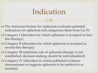 
 The American Society for Apheresis evaluates potential
indications for apheresis and categorizes them from I to IV.
 Category I (disorders for which apheresis is accepted as first-
line therapy)
 Category II (disorders for which apheresis is accepted as
second-line therapy)
 Category III (optimum role of apheresis therapy is not
established; decision-making should be individualized)
 Category IV (disorders in which published evidence
demonstrates or suggests apheresis to be ineffective or
harmful)
Indication
 