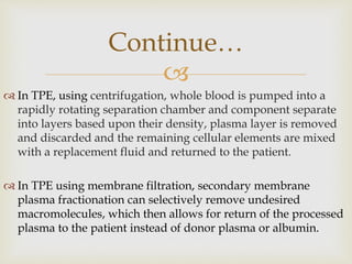 
 In TPE, using centrifugation, whole blood is pumped into a
rapidly rotating separation chamber and component separate
into layers based upon their density, plasma layer is removed
and discarded and the remaining cellular elements are mixed
with a replacement fluid and returned to the patient.
 In TPE using membrane filtration, secondary membrane
plasma fractionation can selectively remove undesired
macromolecules, which then allows for return of the processed
plasma to the patient instead of donor plasma or albumin.
Continue…
 