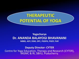 THERAPEUTIC
POTENTIAL OF YOGA
Yogacharya
Dr. ANANDA BALAYOGI BHAVANANI
MBBS, ADY, DSM, DPC, PGDFH, PGDY, FIAY
Deputy Director- CYTER
Centre for Yoga Education, Therapy and Research (CYTER),
MGMC & RI, SBVU, Puducherry.
 