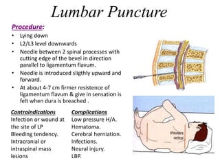 Lumbar Puncture
Procedure:
• Lying down
• L2/L3 level downwards
• Needle between 2 spinal processes with
cutting edge of the bevel in direction
parallel to ligamentum flavum.
• Needle is introduced sligthly upward and
forward.
• At about 4-7 cm firmer resistence of
ligamentum flavum & give in sensation is
felt when dura is breached .
Contraindications
Infection or wound at
the site of LP
Bleeding tendency.
Intracranial or
intraspinal mass
lesions
Complications
Low pressure H/A.
Hematoma.
Cerebral herniation.
Infections.
Neural injury.
LBP.
 