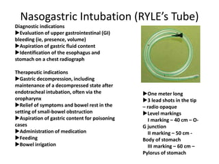 Nasogastric Intubation (RYLE’s Tube)
One meter long
3 lead shots in the tip
– radio opaque
Level markings
I marking – 40 cm – O-
G junction
II marking – 50 cm -
Body of stomach
III marking – 60 cm –
Pylorus of stomach
Diagnostic indications
Evaluation of upper gastrointestinal (GI)
bleeding (ie, presence, volume)
Aspiration of gastric fluid content
Identification of the esophagus and
stomach on a chest radiograph
Therapeutic indications
Gastric decompression, including
maintenance of a decompressed state after
endotracheal intubation, often via the
oropharynx
Relief of symptoms and bowel rest in the
setting of small-bowel obstruction
Aspiration of gastric content for poisoning
cases
Administration of medication
Feeding
Bowel irrigation
 