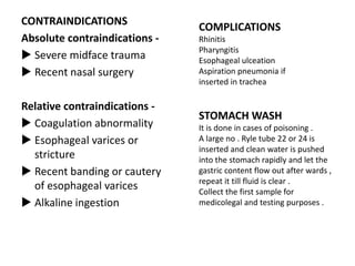 CONTRAINDICATIONS
Absolute contraindications -
 Severe midface trauma
 Recent nasal surgery
Relative contraindications -
 Coagulation abnormality
 Esophageal varices or
stricture
 Recent banding or cautery
of esophageal varices
 Alkaline ingestion
COMPLICATIONS
Rhinitis
Pharyngitis
Esophageal ulceation
Aspiration pneumonia if
inserted in trachea
STOMACH WASH
It is done in cases of poisoning .
A large no . Ryle tube 22 or 24 is
inserted and clean water is pushed
into the stomach rapidly and let the
gastric content flow out after wards ,
repeat it till fluid is clear .
Collect the first sample for
medicolegal and testing purposes .
 