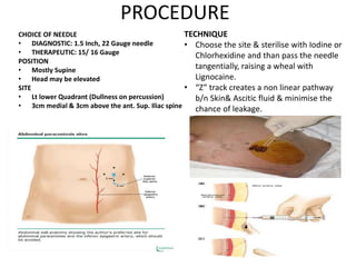 PROCEDURE
CHOICE OF NEEDLE
• DIAGNOSTIC: 1.5 Inch, 22 Gauge needle
• THERAPEUTIC: 15/ 16 Gauge
POSITION
• Mostly Supine
• Head may be elevated
SITE
• Lt lower Quadrant (Dullness on percussion)
• 3cm medial & 3cm above the ant. Sup. Iliac spine
TECHNIQUE
• Choose the site & sterilise with Iodine or
Chlorhexidine and than pass the needle
tangentially, raising a wheal with
Lignocaine.
• “Z” track creates a non linear pathway
b/n Skin& Ascitic fluid & minimise the
chance of leakage.
 