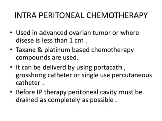 INTRA PERITONEAL CHEMOTHERAPY
• Used in advanced ovarian tumor or where
disese is less than 1 cm .
• Taxane & platinum based chemotherapy
compounds are used.
• It can be deliverd by using portacath ,
grosshong catheter or single use percutaneous
catheter .
• Before IP therapy peritoneal cavity must be
drained as completely as possible .
 