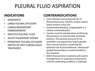 PLEURAL FLUID ASPIRATION
INDICATIONS
• DIAGNOSTIC
• LARGE PLEURAL EFFUSION
• CARDIO RESPIRATORY
EMBARASSMENT
• INFECTED PLEURAL FLUID
• ACUTE PULMONARY EDEMA
• PERSISTENT PLEURAL EFFUSION
INSPITE OF ANTI TUBERCULOUS
TREATMENT .
CONTRAINDICATIONS
• Local infection over proposed site of
thoracentesis (e.g. cellulitis, herpes zoster).
Select another entry site .
• Uncontrolled bleeding ,Coagulopathy is a
relative contraindication.
• Caution must be exerted when performing
thoracentesis in mechanically ventilated
patients. The positive pressure of the
ventilator may expand the lung to greater
than normal volumes, increasing the
potential risk of pneumothorax. Ultrasound-
guided thoracentesis is recommended in
this situation
• Defer thoracentesis in patients with severe
hemodynamic or respiratory compromise
until the underlying condition is stabilized
 