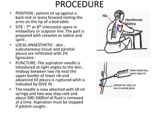 PROCEDURE
• POSITION : patient sit up against a
back rest or leans forward resting the
arms on the tip of a bed table.
• SITE : 7th or 8th intercostal space in
midaxillary or scapular line .The part is
prepared with cetavlon or iodine and
spirit .
• LOCAL ANAESTHETIC : skin ,
subcutaneous tissue and parietal
pleura are infiltrated with 2%
lignocaine .
• PUNCTURE: The aspiration needle is
introduced at right angles to the skin ,
midway between two rib near the
upper border of lower rib and
advanced till pleura is ruptured whih is
indicated by GIVE IN .
• The needle is now attached with 50 ml
syringe and two way stop cork and
about 500-1000ml of fluid is removed
at a time. Aspiration must be stopped
if patient coughs .
 