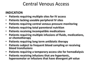 Central Venous Access
INDICATION
• Patients requiring multiple sites for IV access
• Patients lacking useable peripheral IV sites
• Patients requiring central venous pressure monitoring
• Patients requiring total parenteral nutrition
• Patients receiving incompatible medications
• Patients requiring multiple infusions of fluids, medications,
or chemotherapy
• Patients requiring long term antibiotic therapy
• Patients subject to frequent blood sampling or receiving
blood transfusions
• Patients requiring a temporary access site for hemodialysis
• Patients receiving infusions that are hypertonic,
hyperosmolar or infusions that have divergent pH value
 