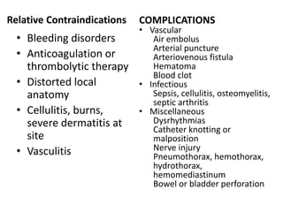 Relative Contraindications
• Bleeding disorders
• Anticoagulation or
thrombolytic therapy
• Distorted local
anatomy
• Cellulitis, burns,
severe dermatitis at
site
• Vasculitis
COMPLICATIONS
• Vascular
Air embolus
Arterial puncture
Arteriovenous fistula
Hematoma
Blood clot
• Infectious
Sepsis, cellulitis, osteomyelitis,
septic arthritis
• Miscellaneous
Dysrhythmias
Catheter knotting or
malposition
Nerve injury
Pneumothorax, hemothorax,
hydrothorax,
hemomediastinum
Bowel or bladder perforation
 