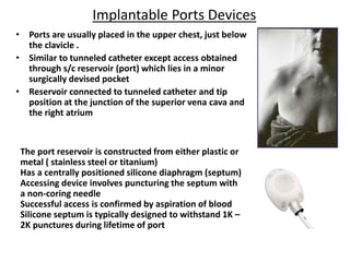 Implantable Ports Devices
• Ports are usually placed in the upper chest, just below
the clavicle .
• Similar to tunneled catheter except access obtained
through s/c reservoir (port) which lies in a minor
surgically devised pocket
• Reservoir connected to tunneled catheter and tip
position at the junction of the superior vena cava and
the right atrium
The port reservoir is constructed from either plastic or
metal ( stainless steel or titanium)
Has a centrally positioned silicone diaphragm (septum)
Accessing device involves puncturing the septum with
a non-coring needle
Successful access is confirmed by aspiration of blood
Silicone septum is typically designed to withstand 1K –
2K punctures during lifetime of port
 