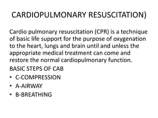CARDIOPULMONARY RESUSCITATION)
Cardio pulmonary resuscitation (CPR) is a technique
of basic life support for the purpose of oxygenation
to the heart, lungs and brain until and unless the
appropriate medical treatment can come and
restore the normal cardiopulmonary function.
BASIC STEPS OF CAB
• C-COMPRESSION
• A-AIRWAY
• B-BREATHING
 