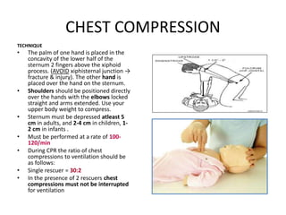 CHEST COMPRESSION
TECHNIQUE
• The palm of one hand is placed in the
concavity of the lower half of the
sternum 2 fingers above the xiphoid
process. (AVOID xiphisternal junction →
fracture & injury). The other hand is
placed over the hand on the sternum.
• Shoulders should be positioned directly
over the hands with the elbows locked
straight and arms extended. Use your
upper body weight to compress.
• Sternum must be depressed atleast 5
cm in adults, and 2-4 cm in children, 1-
2 cm in infants .
• Must be performed at a rate of 100-
120/min
• During CPR the ratio of chest
compressions to ventilation should be
as follows:
• Single rescuer = 30:2
• In the presence of 2 rescuers chest
compressions must not be interrupted
for ventilation
 