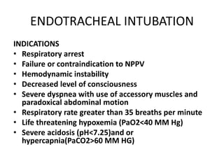 ENDOTRACHEAL INTUBATION
INDICATIONS
• Respiratory arrest
• Failure or contraindication to NPPV
• Hemodynamic instability
• Decreased level of consciousness
• Severe dyspnea with use of accessory muscles and
paradoxical abdominal motion
• Respiratory rate greater than 35 breaths per minute
• Life threatening hypoxemia (PaO2<40 MM Hg)
• Severe acidosis (pH<7.25)and or
hypercapnia(PaCO2>60 MM HG)
 