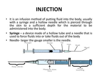 INJECTION
• It is an infusion method of putting fluid into the body, usually
with a syringe and a hollow needle which is pierced through
the skin to a sufficient depth for the material to be
administered into the body.
• Syringe – a device made of a hollow tube and a needle that is
used to force fluids into or take fluids out of the body
• Needle- larger the gauge smaller is the needle.
 