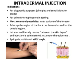 INTRADERMAL INJECTION
Indications:
• For diagnostic purposes (allergies and sensitivities to
drugs)
• For administering tuberculin testing
• Most commonly used site: Inner surface of the forearm
• Subscapular region of the back can be used as well as the
deltoid region.
• Intradermal literally means “between the skin layers”
and injection is administered just under the epidermis .
• Syringe is positioned at15˚ angle.
 