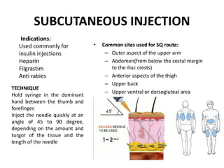 SUBCUTANEOUS INJECTION
• Common sites used for SQ route:
– Outer aspect of the upper arm
– Abdomen(from below the costal margin
to the iliac crests)
– Anterior aspects of the thigh
– Upper back
– Upper ventral or dorsogluteal area
Indications:
Used commonly for
insulin injections
Heparin
Filgrastim
Anti rabies
TECHNIQUE
Hold syringe in the dominant
hand between the thumb and
forefinger.
Inject the needle quickly at an
angle of 45 to 90 degree,
depending on the amount and
turgor of the tissue and the
length of the needle
 