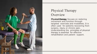 Physical Therapy
Overview
Physical therapy focuses on restoring
movement and function through
targeted exercises and modalities. It is
often used for patients recovering from
surgery, injury, or chronic pain.
Understanding the principles of physical
therapy is essential for effective
rehabilitation and patient support.
 