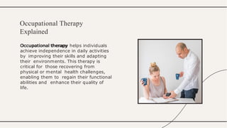 Occupational therapy helps individuals
achieve independence in daily activities
by improving their skills and adapting
their environments. This therapy is
critical for those recovering from
physical or mental health challenges,
enabling them to regain their functional
abilities and enhance their quality of
life.
Occupational Therapy
Explained
 