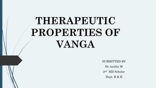 THERAPEUTIC
PROPERTIES OF
VANGA
SUBMITTED BY
Dr Anitha M
2nd MD Scholar
Dept. R & B
 