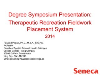 Degree Symposium Presentation:
Therapeutic Recreation Fieldwork
Placement System
2014
Peivand Pirouzi, Ph.D., M.B.A., C.C.P.E.
Professor
Faculty of Applied Arts and Health Sciences
Seneca College - King Campus
13990 Dufferin Street North
King City, ON L7B 1B3
Email:peivand.pirouzi@senecacollege.ca
 