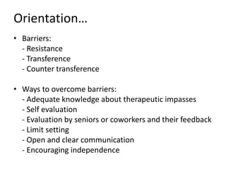 Orientation…
• Barriers:
- Resistance
- Transference
- Counter transference
• Ways to overcome barriers:
- Adequate knowledge about therapeutic impasses
- Self evaluation
- Evaluation by seniors or coworkers and their feedback
- Limit setting
- Open and clear communication
- Encouraging independence
 