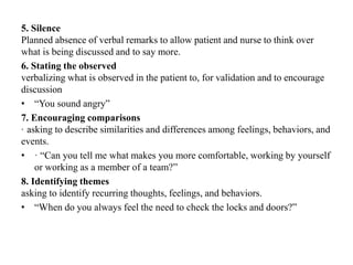 5. Silence
Planned absence of verbal remarks to allow patient and nurse to think over
what is being discussed and to say more.
6. Stating the observed
verbalizing what is observed in the patient to, for validation and to encourage
discussion
• “You sound angry”
7. Encouraging comparisons
· asking to describe similarities and differences among feelings, behaviors, and
events.
• · “Can you tell me what makes you more comfortable, working by yourself
or working as a member of a team?”
8. Identifying themes
asking to identify recurring thoughts, feelings, and behaviors.
• “When do you always feel the need to check the locks and doors?”
 