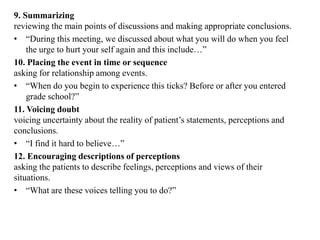 9. Summarizing
reviewing the main points of discussions and making appropriate conclusions.
• “During this meeting, we discussed about what you will do when you feel
the urge to hurt your self again and this include…”
10. Placing the event in time or sequence
asking for relationship among events.
• “When do you begin to experience this ticks? Before or after you entered
grade school?”
11. Voicing doubt
voicing uncertainty about the reality of patient’s statements, perceptions and
conclusions.
• “I find it hard to believe…”
12. Encouraging descriptions of perceptions
asking the patients to describe feelings, perceptions and views of their
situations.
• “What are these voices telling you to do?”
 