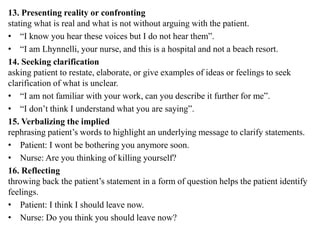 13. Presenting reality or confronting
stating what is real and what is not without arguing with the patient.
• “I know you hear these voices but I do not hear them”.
• “I am Lhynnelli, your nurse, and this is a hospital and not a beach resort.
14. Seeking clarification
asking patient to restate, elaborate, or give examples of ideas or feelings to seek
clarification of what is unclear.
• “I am not familiar with your work, can you describe it further for me”.
• “I don’t think I understand what you are saying”.
15. Verbalizing the implied
rephrasing patient’s words to highlight an underlying message to clarify statements.
• Patient: I wont be bothering you anymore soon.
• Nurse: Are you thinking of killing yourself?
16. Reflecting
throwing back the patient’s statement in a form of question helps the patient identify
feelings.
• Patient: I think I should leave now.
• Nurse: Do you think you should leave now?
 