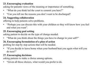 23. Encouraging evaluation
asking for patients views of the meaning or importance of something.
• “What do you think led the court to commit you here?”
• “Can you tell me the reasons you don’t want to be discharged?
24. Suggesting collaboration
offering to help patients solve problems.
• “Perhaps you can discuss this with your children so they will know how you feel
and what you want”.
25. Encouraging goal setting
asking patient to decide on the type of change needed.
• “What do you think about the things you have to change in your self?”
26. Encouraging formulation of a plan of action
probing for step by step actions that will be needed.
• “If you decide to leave home when your husband beat you again what will you
do next?”
27. Encouraging decisions
asking patients to make a choice among options.
• “Given all these choices, what would you prefer to do.
 