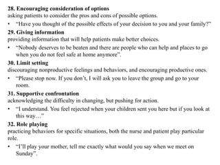 28. Encouraging consideration of options
asking patients to consider the pros and cons of possible options.
• “Have you thought of the possible effects of your decision to you and your family?”
29. Giving information
providing information that will help patients make better choices.
• “Nobody deserves to be beaten and there are people who can help and places to go
when you do not feel safe at home anymore”.
30. Limit setting
discouraging nonproductive feelings and behaviors, and encouraging productive ones.
• “Please stop now. If you don’t, I will ask you to leave the group and go to your
room.
31. Supportive confrontation
acknowledging the difficulty in changing, but pushing for action.
• “I understand. You feel rejected when your children sent you here but if you look at
this way…”
32. Role playing
practicing behaviors for specific situations, both the nurse and patient play particular
role.
• “I’ll play your mother, tell me exactly what would you say when we meet on
Sunday”.
 