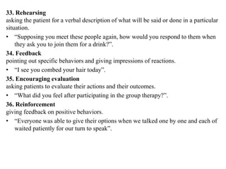 33. Rehearsing
asking the patient for a verbal description of what will be said or done in a particular
situation.
• “Supposing you meet these people again, how would you respond to them when
they ask you to join them for a drink?”.
34. Feedback
pointing out specific behaviors and giving impressions of reactions.
• “I see you combed your hair today”.
35. Encouraging evaluation
asking patients to evaluate their actions and their outcomes.
• “What did you feel after participating in the group therapy?”.
36. Reinforcement
giving feedback on positive behaviors.
• “Everyone was able to give their options when we talked one by one and each of
waited patiently for our turn to speak”.
 