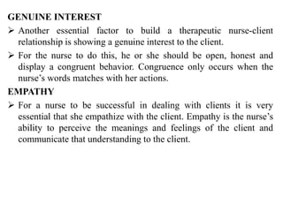 GENUINE INTEREST
 Another essential factor to build a therapeutic nurse-client
relationship is showing a genuine interest to the client.
 For the nurse to do this, he or she should be open, honest and
display a congruent behavior. Congruence only occurs when the
nurse’s words matches with her actions.
EMPATHY
 For a nurse to be successful in dealing with clients it is very
essential that she empathize with the client. Empathy is the nurse’s
ability to perceive the meanings and feelings of the client and
communicate that understanding to the client.
 