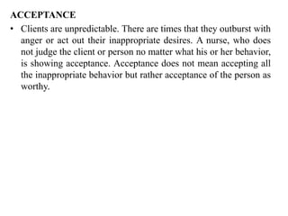 ACCEPTANCE
• Clients are unpredictable. There are times that they outburst with
anger or act out their inappropriate desires. A nurse, who does
not judge the client or person no matter what his or her behavior,
is showing acceptance. Acceptance does not mean accepting all
the inappropriate behavior but rather acceptance of the person as
worthy.
 