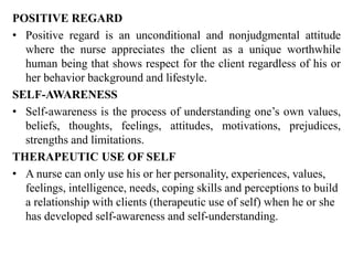 POSITIVE REGARD
• Positive regard is an unconditional and nonjudgmental attitude
where the nurse appreciates the client as a unique worthwhile
human being that shows respect for the client regardless of his or
her behavior background and lifestyle.
SELF-AWARENESS
• Self-awareness is the process of understanding one’s own values,
beliefs, thoughts, feelings, attitudes, motivations, prejudices,
strengths and limitations.
THERAPEUTIC USE OF SELF
• A nurse can only use his or her personality, experiences, values,
feelings, intelligence, needs, coping skills and perceptions to build
a relationship with clients (therapeutic use of self) when he or she
has developed self-awareness and self-understanding.
 
