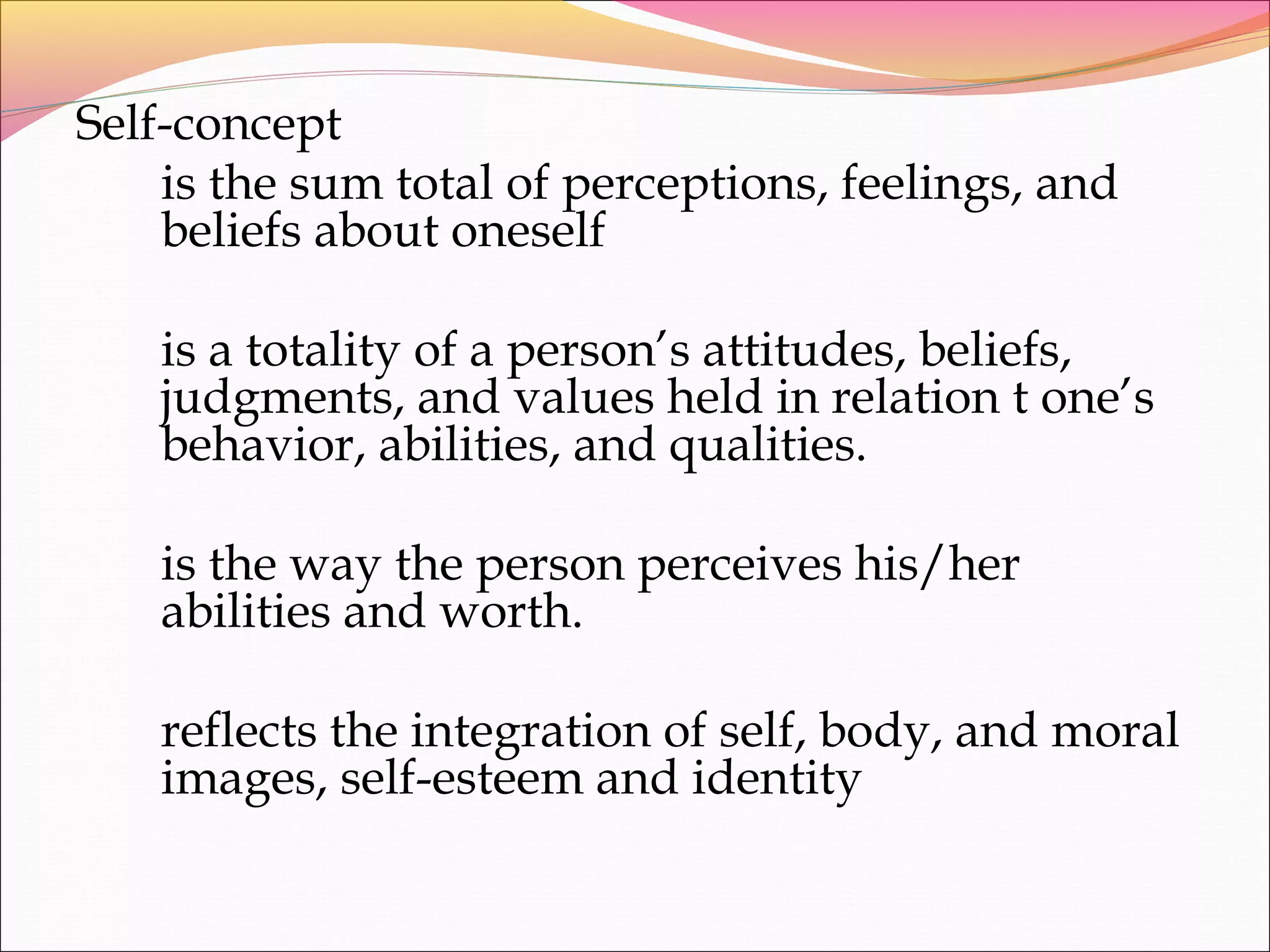Self-concept
is the sum total of perceptions, feelings, and
beliefs about oneself
is a totality of a person’s attitudes, beliefs,
judgments, and values held in relation t one’s
behavior, abilities, and qualities.
is the way the person perceives his/her
abilities and worth.
reflects the integration of self, body, and moral
images, self-esteem and identity
 