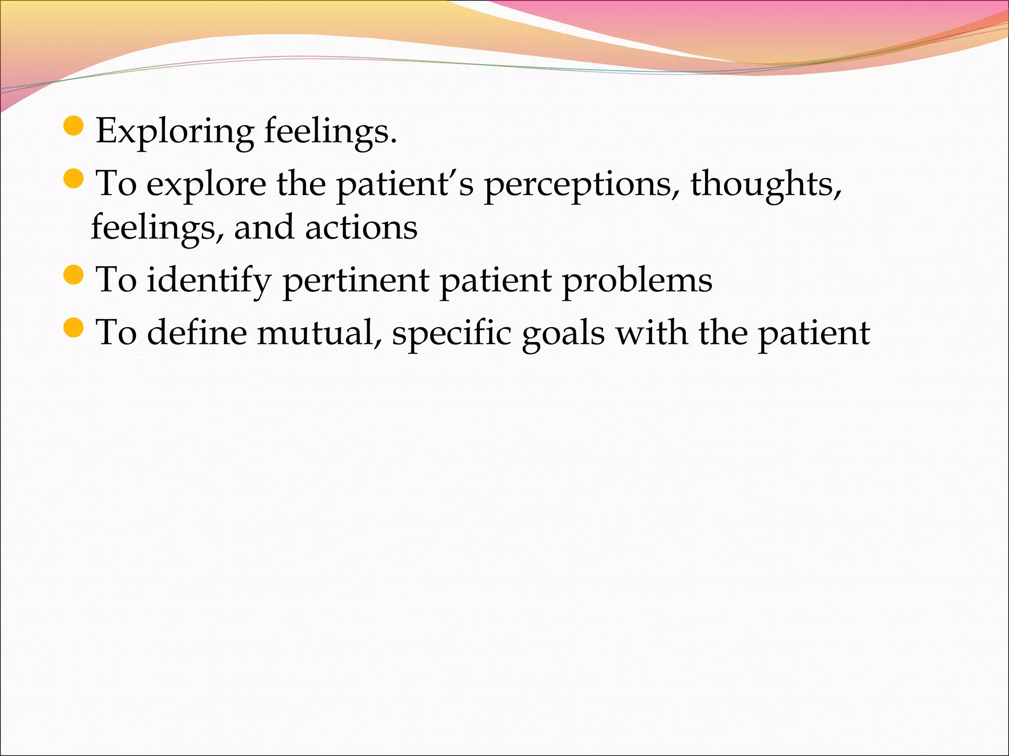 Exploring feelings.
To explore the patient’s perceptions, thoughts,
feelings, and actions
To identify pertinent patient problems
To define mutual, specific goals with the patient
 