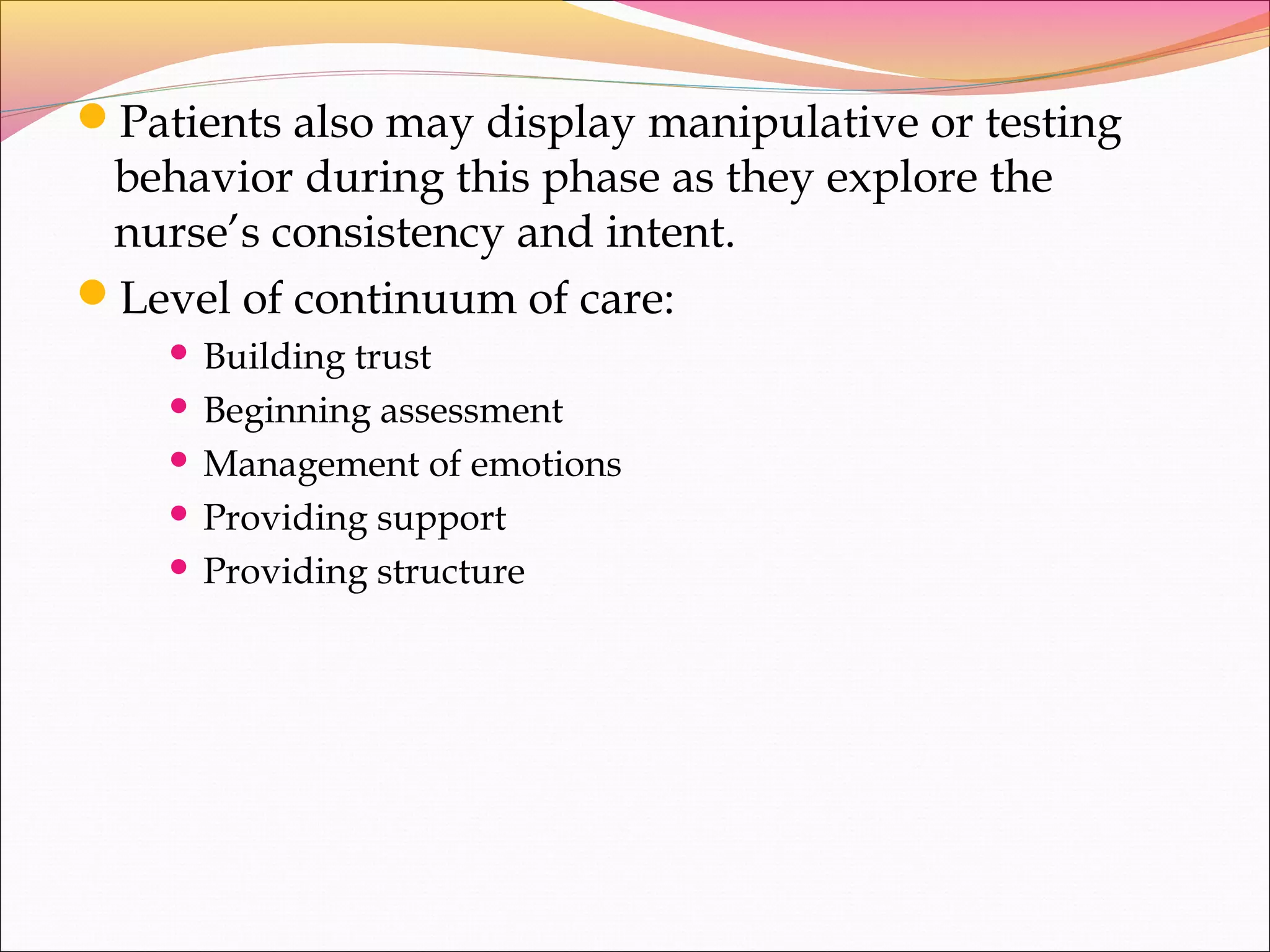Patients also may display manipulative or testing
behavior during this phase as they explore the
nurse’s consistency and intent.
Level of continuum of care:
 Building trust
 Beginning assessment
 Management of emotions
 Providing support
 Providing structure
 
