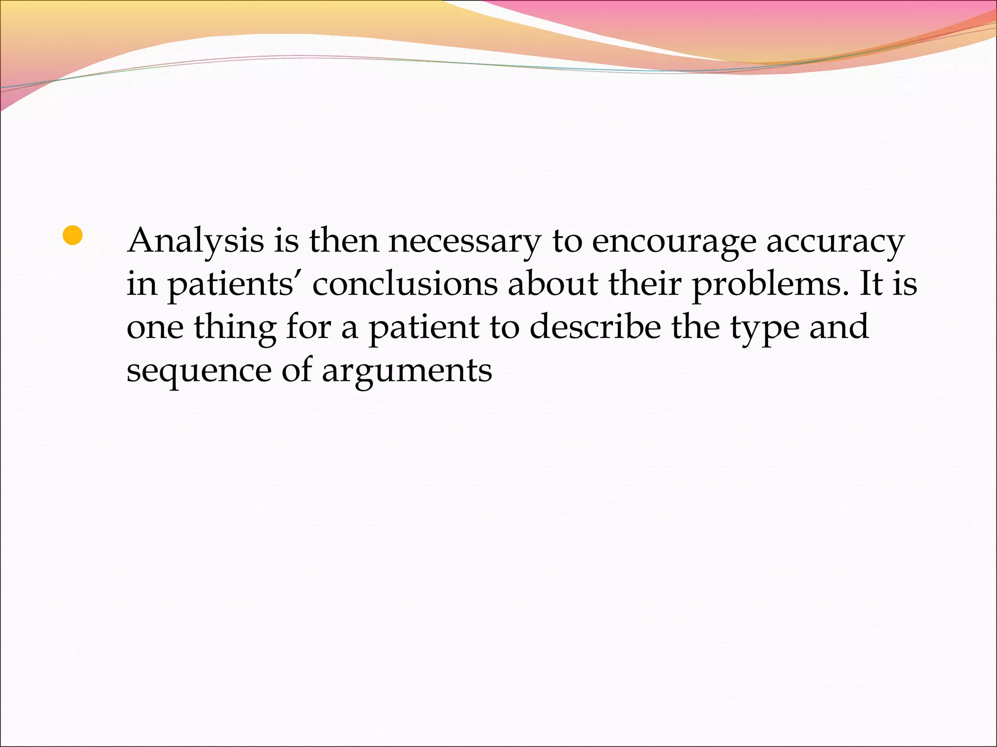  Analysis is then necessary to encourage accuracy
in patients’ conclusions about their problems. It is
one thing for a patient to describe the type and
sequence of arguments
 
